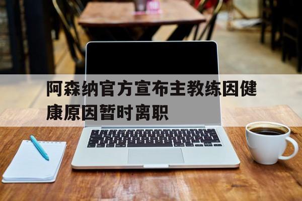 阿森纳官方宣布主教练因健康原因暂时离职的简单介绍